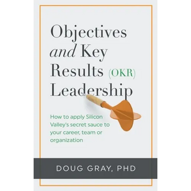 Objectives + Key Results (OKR) Leadership;: How to apply Silicon Valley's secret sauce to your career, team or organization