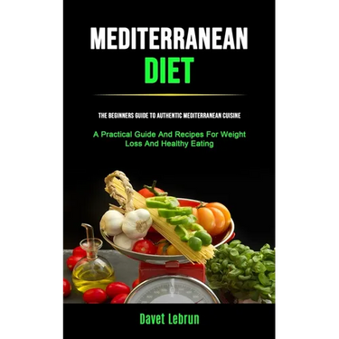 Mediterranean Diet: The Beginners Guide To Authentic Mediterranean Cuisine (A Practical Guide And Recipes For Weight Loss And Healthy Eating)