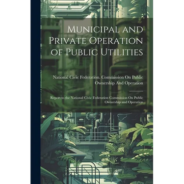 Municipal and Private Operation of Public Utilities: Report to the National Civic Federation Commission On Public Ownership and Operation