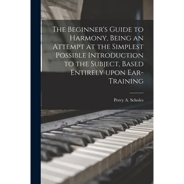 The Beginner's Guide to Harmony, Being an Attempt at the Simplest Possible Introduction to the Subject, Based Entirely Upon Ear-training