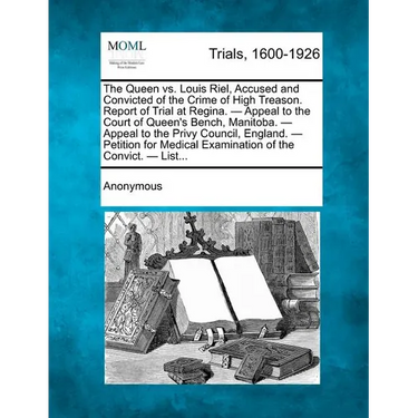 The Queen vs. Louis Riel, Accused and Convicted of the Crime of High Treason. Report of Trial at Regina. - Appeal to the Court of Queen's Bench, Manit