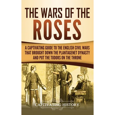 The Wars of the Roses: A Captivating Guide to the English Civil Wars That Brought down the Plantagenet Dynasty and Put the Tudors on the Throne