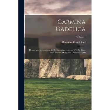 Carmina Gadelica: Hymns and Incantations With Illustrative Notes on Words, Rites, and Customs, Dying and Obsolete - 1900; Volume 1