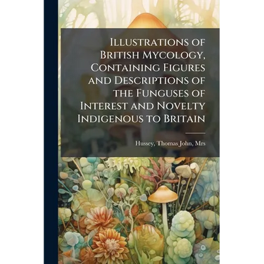 Illustrations of British Mycology, Containing Figures and Descriptions of the Funguses of Interest and Novelty Indigenous to Britain