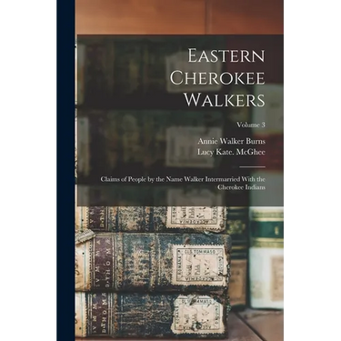 Eastern Cherokee Walkers; Claims of People by the Name Walker Intermarried With the Cherokee Indians; Volume 3