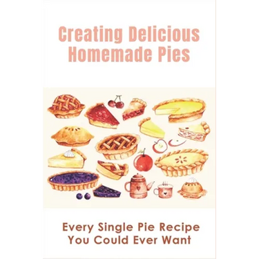 Creating Delicious Homemade Pies: Every Single Pie Recipe You Could Ever Want: Pie Recipes Cookbook