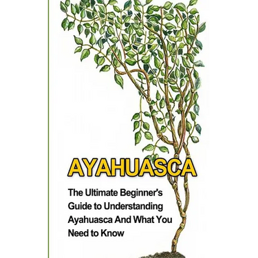 Ayahuasca: The Ultimate Beginner's Guide to Understanding Ayahuasca And What You Need to Know