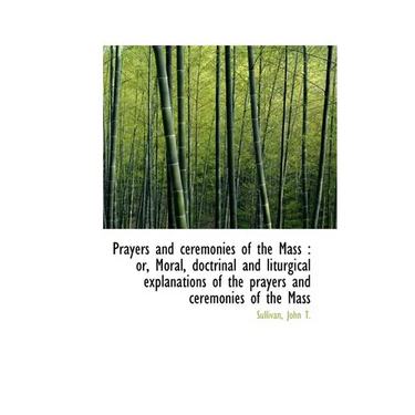 Prayers and ceremonies of the Mass: or, Moral, doctrinal and liturgical explanations of the prayers