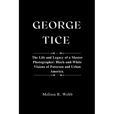 George Tice: The Life and Legacy of a Master Photographer: Black-and-White Visions of Paterson and Urban America