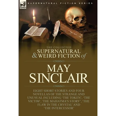 The Collected Supernatural and Weird Fiction of May Sinclair: Eight Short Stories and Four Novellas of the Strange and Unusual Including 'The Token',