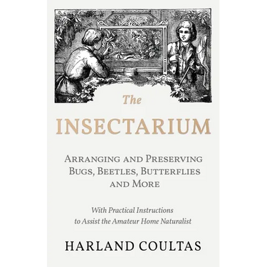 The Insectarium - Collecting, Arranging and Preserving Bugs, Beetles, Butterflies and More - With Practical Instructions to Assist the Amateur Home Na