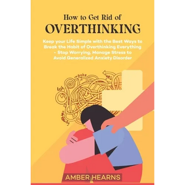 How to Get Rid of Over Thinking: Keep your Life Simple with the Best Ways to Break the Habit of Overthinking Everything- Stop Worrying, Manage Stress