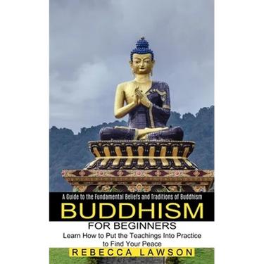 Buddhism for Beginners: Learn How to Put the Teachings Into Practice to Find Your Peace (A Guide to the Fundamental Beliefs and Traditions of Buddhism