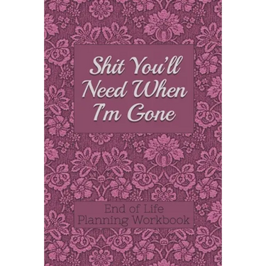 End of Life Planning Workbook: Shit You'll Need When I'm Gone: Makes Sure All Your Important Information in One Easy-to-Find Place