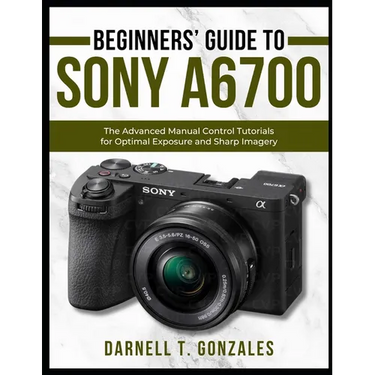 Beginners' Guide to Sony A6700: The Advanced Manual Control Tutorials for Optimal Exposure and Sharp Imagery