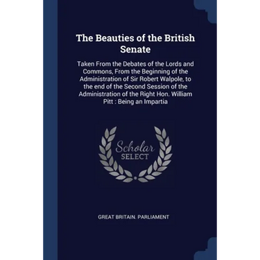 The Beauties of the British Senate: Taken From the Debates of the Lords and Commons, From the Beginning of the Administration of Sir Robert Walpole, t