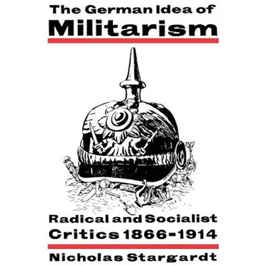 The German Idea of Militarism: Radical and Socialist Critics 1866 1914