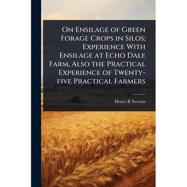 On Ensilage of Green Forage Crops in Silos; Experience With Ensilage at Echo Dale Farm, Also the Practical Experience of Twenty-five Practical Farmers