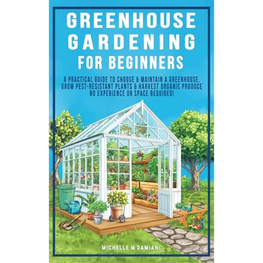 Greenhouse Gardening For Beginners: A Practical Guide To Choose & Maintain A Greenhouse, Grow Pest-Resistant Plants & Harvest Organic Produce No Exper
