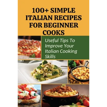 100+ Simple Italian Recipes For Beginner Cooks: Useful Tips To Improve Your Italian Cooking Skills: Simple Italian Cooking