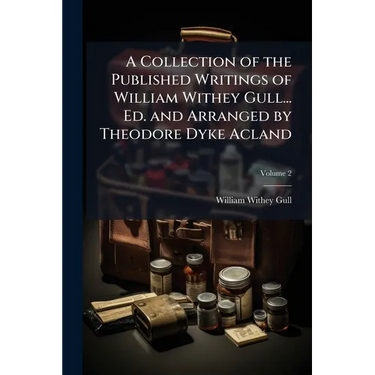A Collection of the Published Writings of William Withey Gull... Ed. and Arranged by Theodore Dyke Acland