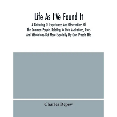 Life As I'Ve Found It: A Gathering Of Experiences And Observations Of The Common People, Relating To Their Aspirations, Trials And Tribulatio