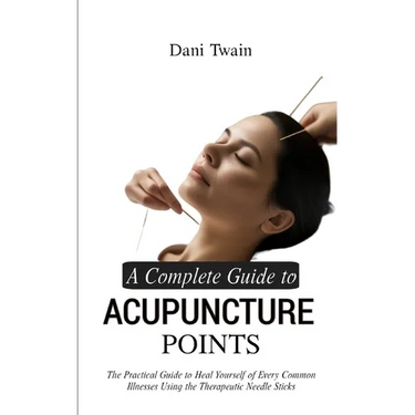 A Complete Guide to Acupuncture Points: The Practical Guide to Heal Yourself of Every Common Illnesses Using the Therapeutic Needle Sticks