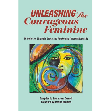 Unleashing the Courageous Feminine: 13 Stories of Strength, Grace and Awakening Through Adversity
