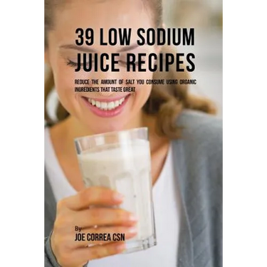 39 Low Sodium Juice Recipes: Reduce the Amount of Salt You Consume Using Organic Ingredients that Taste Great