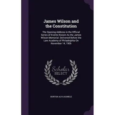 James Wilson and the Constitution: The Opening Address in the Official Series of Events Known As the James Wilson Memorial. Delivered Before the Law A
