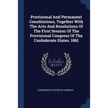 Provisional And Permanent Constitutions, Together With The Acts And Resolutions Of The First Session Of The Provisional Congress Of The Confederate St