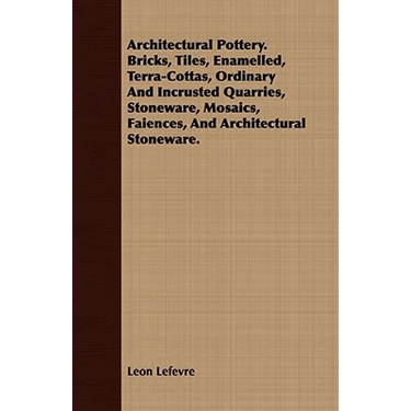 Architectural Pottery. Bricks, Tiles, Enamelled, Terra-Cottas, Ordinary And Incrusted Quarries, Stoneware, Mosaics, Faiences, And Architectural Stonew