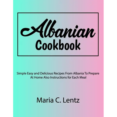 Albanian Cookbook: Simple Easy and Delicious Recipes From Albania To Prepare At Home Also Instructions for Each Meal
