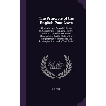 The Principle of the English Poor Laws: Illustrated and Defended, by an Historical View of Indigence in Civil Society ... to Which Are Added Observati