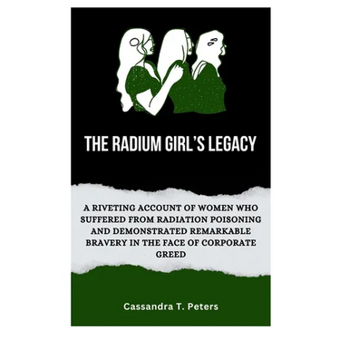The Radium Girl's Legacy: A Riveting Account of Women Who Suffered from Radiation Poisoning and Demonstrated Remarkable Bravery in The Face of C