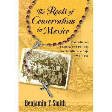 Roots of Conservatism in Mexico: Catholicism, Society, and Politics in the Mixteca Baja, 1750-1962