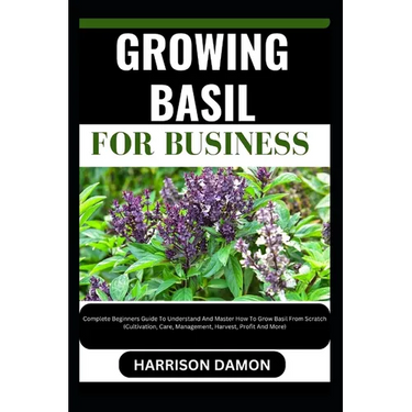 Growing Basil for Business: Complete Beginners Guide To Understand And Master How To Grow Basil From Scratch (Cultivation, Care, Management, Harve