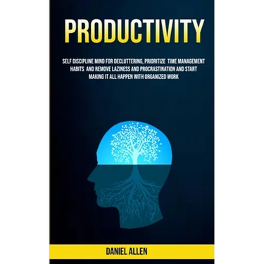 Productivity: Self Discipline Mind For Decluttering, Prioritize Time Management Habits And Remove Laziness And Procrastination And Start Making It All