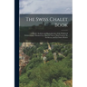 The Swiss Chalet Book: A Minute Analysis and Reproduction of the Chalets of Switzwerland, Obtained by a Special Visit to That Country, Its Ar