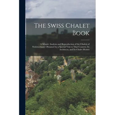 The Swiss Chalet Book: A Minute Analysis and Reproduction of the Chalets of Switzwerland, Obtained by a Special Visit to That Country, Its Ar