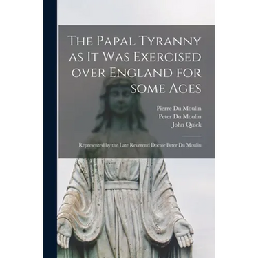 The Papal Tyranny as It Was Exercised Over England for Some Ages: Represented by the Late Reverend Doctor Peter Du Moulin
