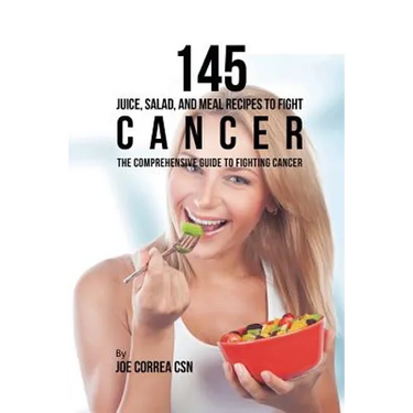 145 Juice, Salad, and Meal Recipes to Fight Cancer: The Comprehensive Guide to Fighting Cancer