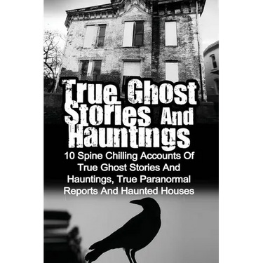 True Ghost Stories And Hauntings: 10 Spine Chilling Accounts Of True Ghost Stories And Hauntings, True Paranormal Reports And Haunted Houses