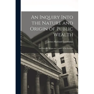 An Inquiry Into the Nature and Origin of Public Wealth: And Into the Means and Causes of Its Increase