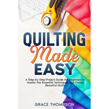Quilting Made Easy: A Step-by-Step Project Guide for Beginners to Master the Essential Techniques and Create Beautiful Quilts