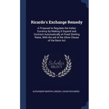 Ricardo's Exchange Remedy: A Proposal to Regulate the Indian Currency by Making it Expand and Contract Automatically at Fixed Sterling Rates, Wit