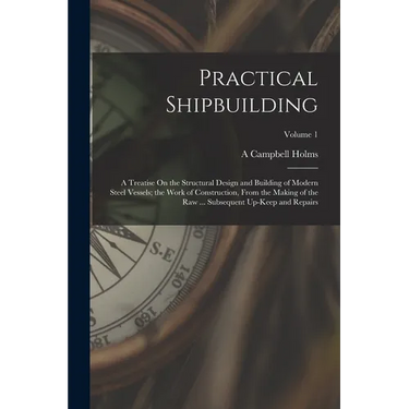 Practical Shipbuilding: A Treatise On the Structural Design and Building of Modern Steel Vessels; the Work of Construction, From the Making of