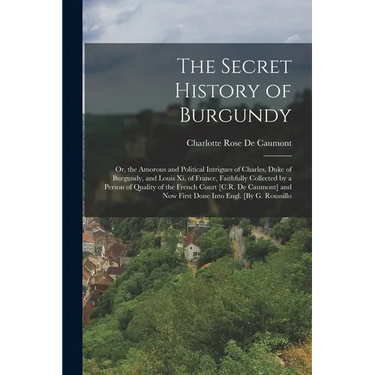The Secret History of Burgundy: Or, the Amorous and Political Intrigues of Charles, Duke of Burgundy, and Louis Xi. of France, Faithfully Collected by