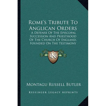 Rome's Tribute To Anglican Orders: A Defense Of The Episcopal Succession And Priesthood Of The Church Of England, Founded On The Testimony Of The Best