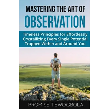 Mastering the Art of Observation: Timeless Principles for Effortlessly Crystallizing Every Single Potential Within and Around You